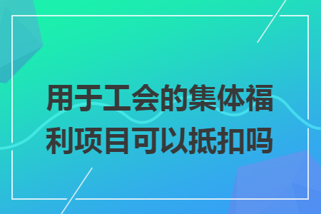 用于工会的集体福利项目可以抵扣吗 用于工会的集体福利项目可以抵扣吗