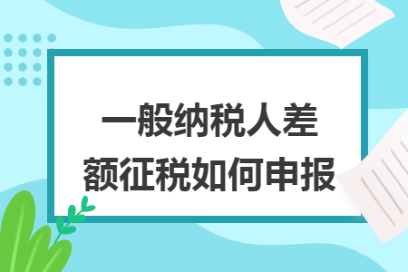 一般纳税人差额征税如何申报 一般纳税人差额征税如何申报