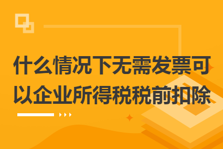 什么情况下无需发票可以企业所得税税前扣除 什么情况下无需发票可以企业所得税税前扣除