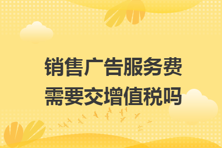 销售广告服务费需要交增值税吗
