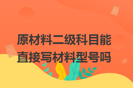 原材料二级科目能直接写材料型号吗 原材料二级科目能直接写材料型号吗