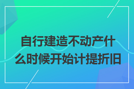 自行建造不动产什么时候开始计提折旧 自行建造不动产什么时候开始计提折旧