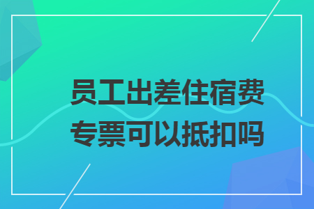 员工出差住宿费专票可以抵扣吗 员工出差住宿费专票可以抵扣吗