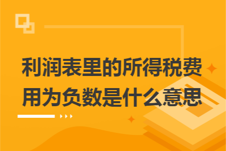 利润表里的所得税费用为负数是什么意思 利润表里的所得税费用为负数是什么意思