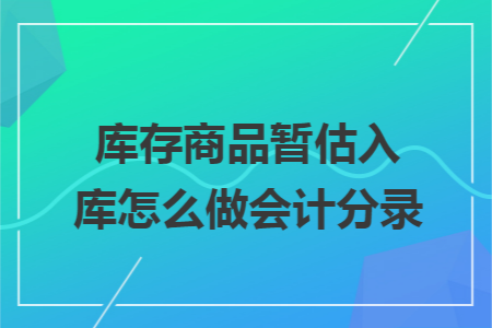 库存商品暂估入库怎么做会计分录 库存商品暂估入库怎么做会计分录