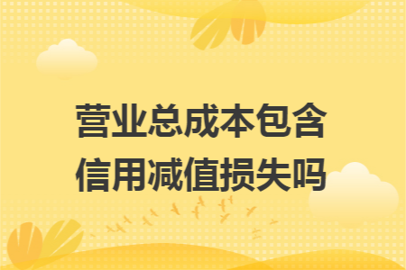 营业总成本包含信用减值损失吗 营业总成本包含信用减值损失吗