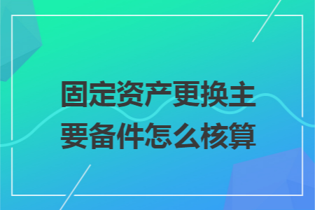 固定资产更换主要备件怎么核算 固定资产更换主要备件怎么核算