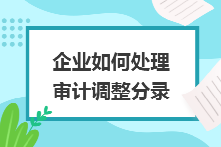 企业如何处理审计调整分录 企业如何处理审计调整分录