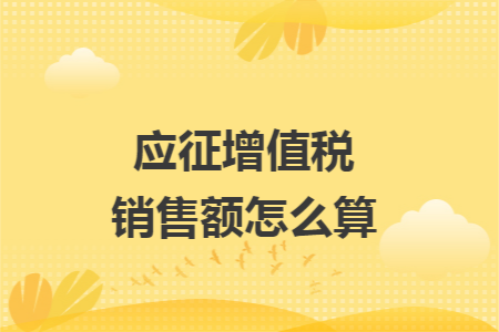 应征增值税销售额怎么算 应征增值税销售额怎么算