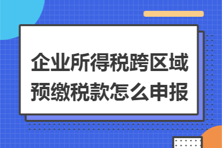 企业所得税跨区域预缴税款怎么申报