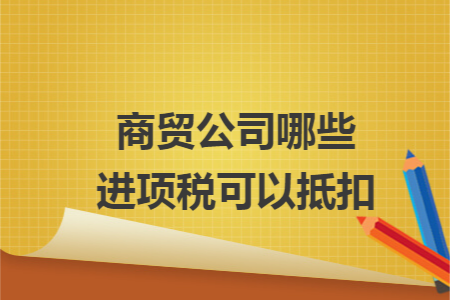 商贸公司哪些进项税可以抵扣 商贸公司哪些进项税可以抵扣