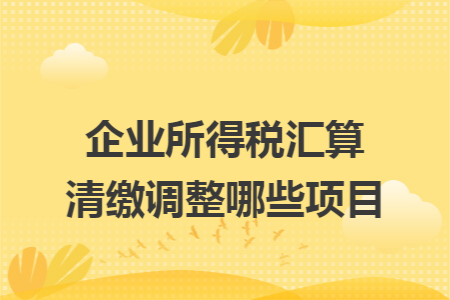 企业所得税汇算清缴调整哪些项目 企业所得税汇算清缴调整哪些项目