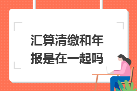 汇算清缴和年报是在一起吗 汇算清缴和年报是在一起吗