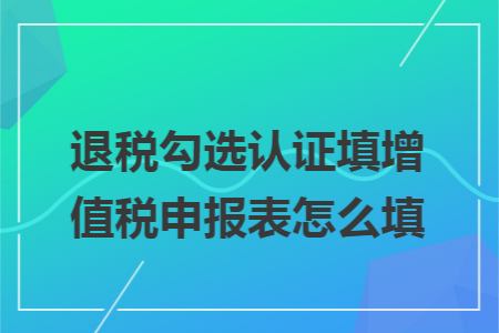 退税勾选认证填增值税申报表怎么填 退税勾选认证填增值税申报表怎么填