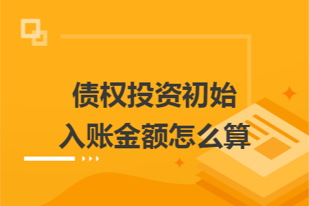 债权投资初始入账金额怎么算 债权投资初始入账金额怎么算