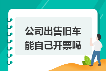 公司出售旧车能自己开票吗 公司出售旧车能自己开票吗