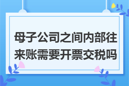 母子公司之间内部往来账需要开票交税吗 母子公司之间内部往来账需要开票交税吗
