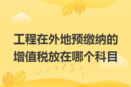 工程在外地预缴纳的增值税放在哪个科目 工程在外地预缴纳的增值税放在哪个科目