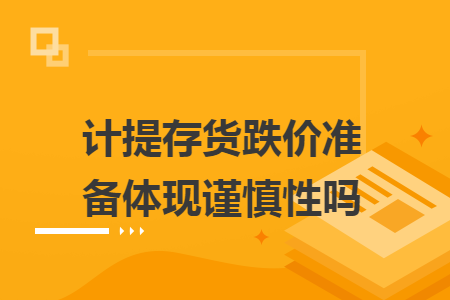 计提存货跌价准备体现谨慎性吗 计提存货跌价准备体现谨慎性吗