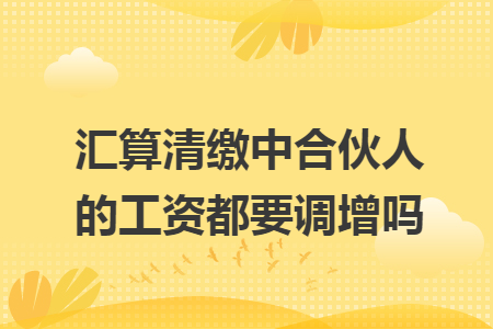 汇算清缴中合伙人的工资都要调增吗 汇算清缴中合伙人的工资都要调增吗