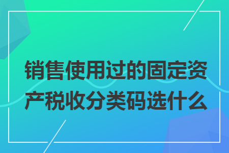 销售使用过的固定资产税收分类码选什么 销售使用过的固定资产税收分类码选什么