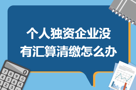 个人独资企业没有汇算清缴怎么办 个人独资企业没有汇算清缴怎么办