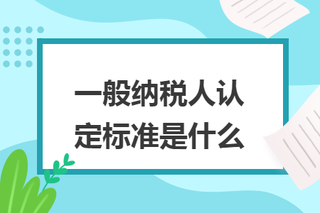 一般纳税人认定标准是什么 一般纳税人认定标准是什么