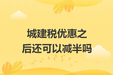 城建税优惠之后还可以减半吗 城建税优惠之后还可以减半吗