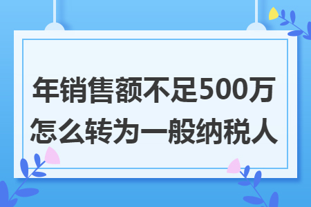 年销售额不足500万怎么转为一般纳税人 年销售额不足500万怎么转为一般纳税人