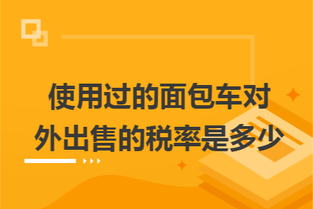 使用过的面包车对外出售的税率是多少 使用过的面包车对外出售的税率是多少