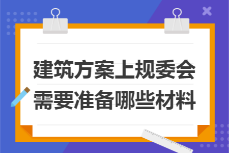 建筑方案上规委会需要准备哪些材料 建筑方案上规委会需要准备哪些材料