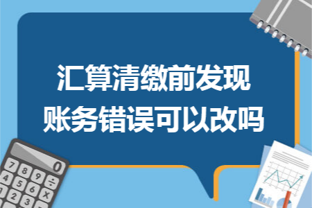 汇算清缴前发现账务错误可以改吗 汇算清缴前发现账务错误可以改吗