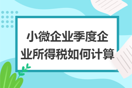 小微企业季度企业所得税如何计算 小微企业季度企业所得税如何计算