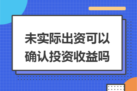 未实际出资可以确认投资收益吗 未实际出资可以确认投资收益吗