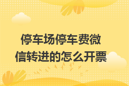 停车场停车费微信转进的怎么开票 停车场停车费微信转进的怎么开票