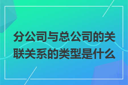 分公司与总公司的关联关系的类型是什么 分公司与总公司的关联关系的类型是什么