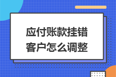 应付账款挂错客户怎么调整 应付账款挂错客户怎么调整