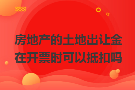 房地产的土地出让金在开票时可以抵扣吗 房地产的土地出让金在开票时可以抵扣吗