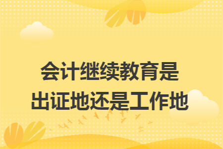 会计继续教育是出证地还是工作地 会计继续教育是出证地还是工作地