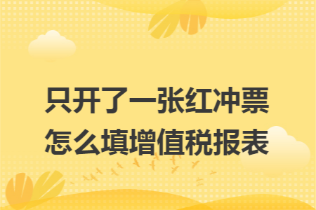 只开了一张红冲票怎么填增值税报表 只开了一张红冲票怎么填增值税报表