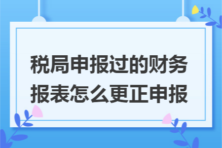 税局申报过的财务报表怎么更正申报 税局申报过的财务报表怎么更正申报
