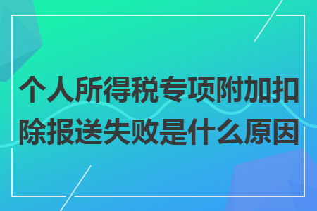 个人所得税专项附加扣除报送失败是什么原因 个人所得税专项附加扣除报送失败是什么原因