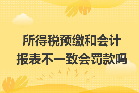 所得税预缴和会计报表不一致会罚款吗 所得税预缴和会计报表不一致会罚款吗