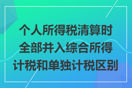 个人所得税清算时全部并入综合所得计税和单独计税区别