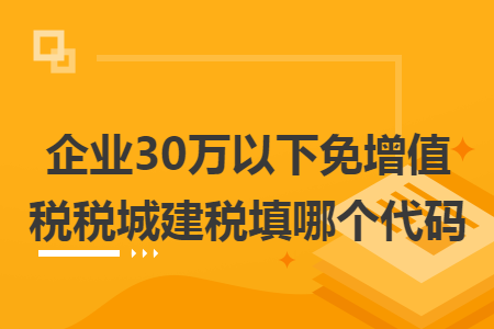 企业30万以下免增值税税城建税填哪个代码 企业30万以下免增值税税城建税填哪个代码
