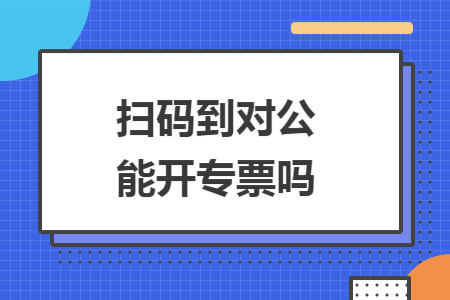 扫码到对公能开专票吗 扫码到对公能开专票吗