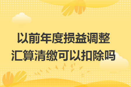以前年度损益调整汇算清缴可以扣除吗 以前年度损益调整汇算清缴可以扣除吗