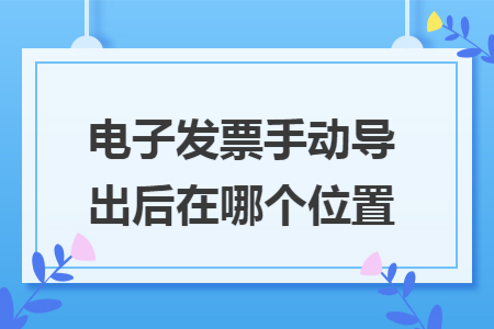 电子发票手动导出后在哪个位置 电子发票手动导出后在哪个位置