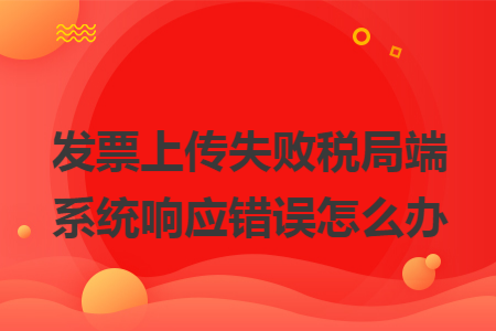 发票上传失败税局端系统响应错误怎么办 发票上传失败税局端系统响应错误怎么办