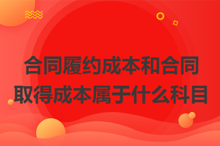 合同履约成本和合同取得成本属于什么科目 合同履约成本和合同取得成本属于什么科目
